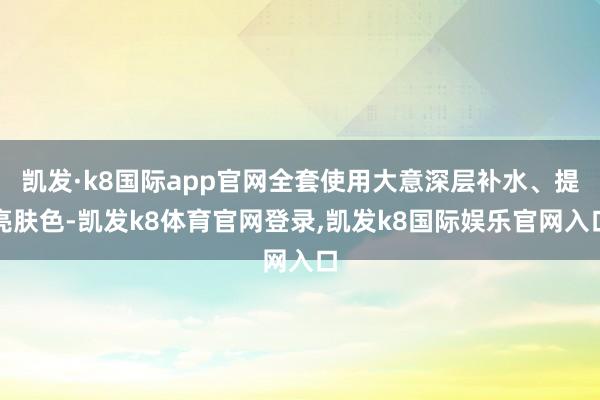 凯发·k8国际app官网全套使用大意深层补水、提亮肤色-凯发k8体育官网登录,凯发k8国际娱乐官网入口