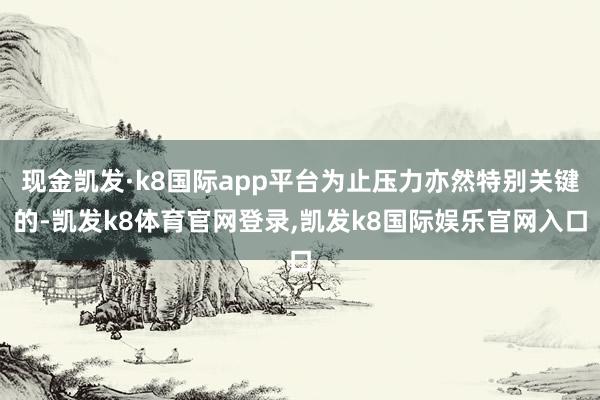 现金凯发·k8国际app平台为止压力亦然特别关键的-凯发k8体育官网登录,凯发k8国际娱乐官网入口