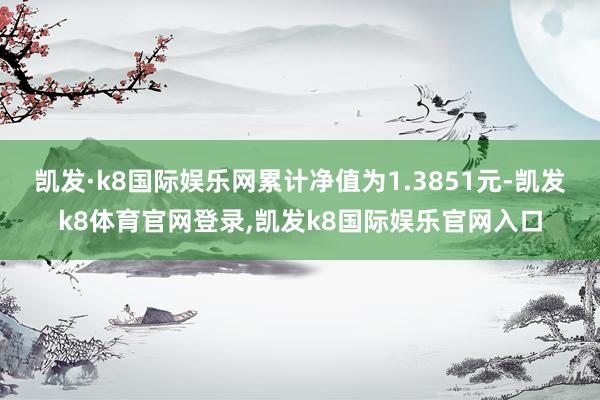 凯发·k8国际娱乐网累计净值为1.3851元-凯发k8体育官网登录,凯发k8国际娱乐官网入口