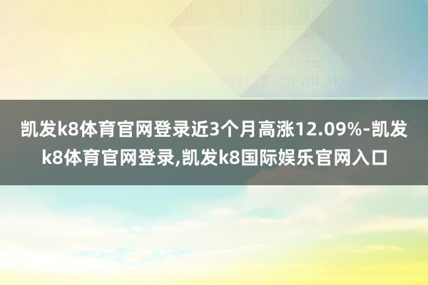 凯发k8体育官网登录近3个月高涨12.09%-凯发k8体育官网登录,凯发k8国际娱乐官网入口