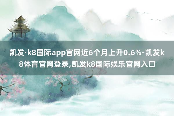 凯发·k8国际app官网近6个月上升0.6%-凯发k8体育官网登录,凯发k8国际娱乐官网入口