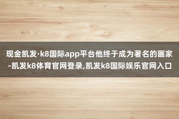 现金凯发·k8国际app平台他终于成为著名的画家-凯发k8体育官网登录,凯发k8国际娱乐官网入口