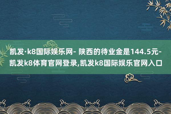 凯发·k8国际娱乐网- 陕西的待业金是144.5元-凯发k8体育官网登录,凯发k8国际娱乐官网入口