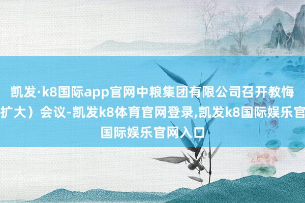 凯发·k8国际app官网中粮集团有限公司召开教悔班子(扩大)会议-凯发k8体育官网登录,凯发k8国际娱乐官网入口
