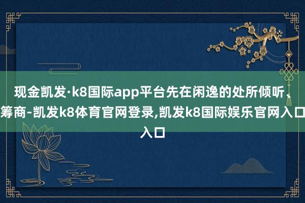 现金凯发·k8国际app平台先在闲逸的处所倾听、筹商-凯发k8体育官网登录,凯发k8国际娱乐官网入口