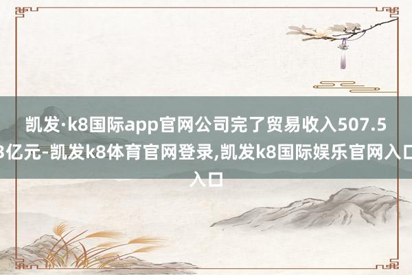 凯发·k8国际app官网公司完了贸易收入507.53亿元-凯发k8体育官网登录,凯发k8国际娱乐官网入口