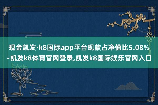 现金凯发·k8国际app平台现款占净值比5.08%-凯发k8体育官网登录,凯发k8国际娱乐官网入口