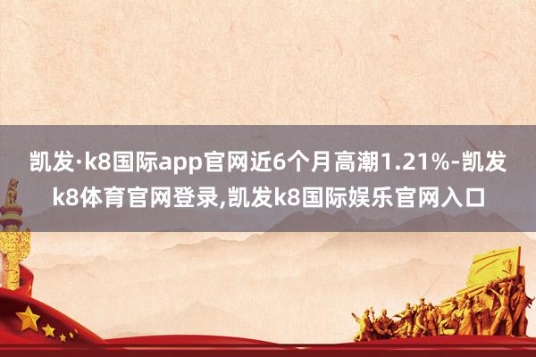 凯发·k8国际app官网近6个月高潮1.21%-凯发k8体育官网登录,凯发k8国际娱乐官网入口