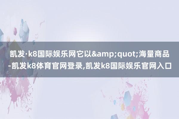 凯发·k8国际娱乐网它以"海量商品-凯发k8体育官网登录,凯发k8国际娱乐官网入口