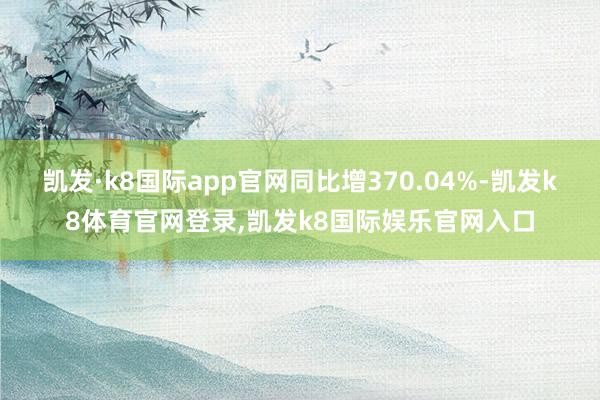 凯发·k8国际app官网同比增370.04%-凯发k8体育官网登录,凯发k8国际娱乐官网入口