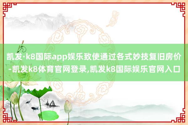 凯发·k8国际app娱乐致使通过各式妙技复旧房价-凯发k8体育官网登录,凯发k8国际娱乐官网入口