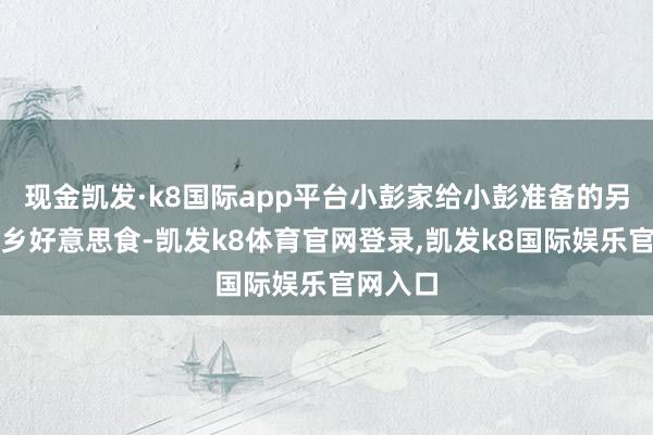 现金凯发·k8国际app平台小彭家给小彭准备的另一些家乡好意思食-凯发k8体育官网登录,凯发k8国际娱乐官网入口