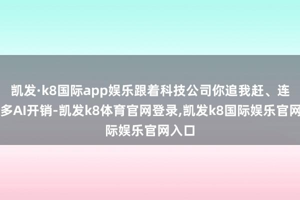 凯发·k8国际app娱乐跟着科技公司你追我赶、连续加多AI开销-凯发k8体育官网登录,凯发k8国际娱乐官网入口