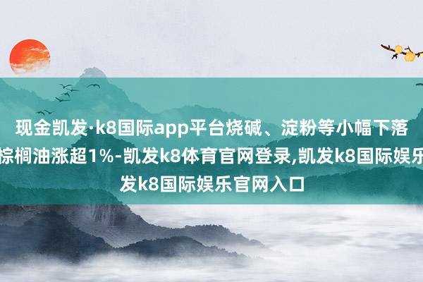 现金凯发·k8国际app平台烧碱、淀粉等小幅下落；菜粕、棕榈油涨超1%-凯发k8体育官网登录,凯发k8国际娱乐官网入口