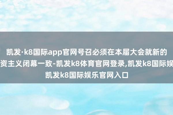 凯发·k8国际app官网号召必须在本届大会就新的公共表象融资主义闭幕一致-凯发k8体育官网登录,凯发k8国际娱乐官网入口
