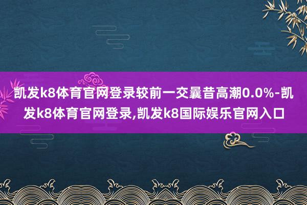 凯发k8体育官网登录较前一交曩昔高潮0.0%-凯发k8体育官网登录,凯发k8国际娱乐官网入口