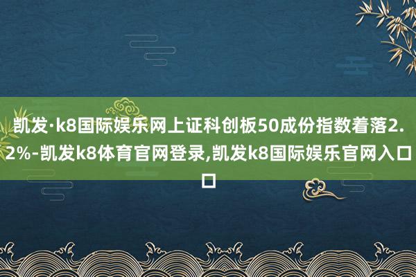 凯发·k8国际娱乐网上证科创板50成份指数着落2.2%-凯发k8体育官网登录,凯发k8国际娱乐官网入口
