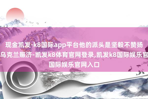 现金凯发·k8国际app平台他的派头是坚毅不赞扬继续给乌克兰赈济-凯发k8体育官网登录,凯发k8国际娱乐官网入口