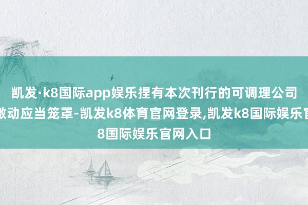凯发·k8国际app娱乐捏有本次刊行的可调理公司债券的激动应当笼罩-凯发k8体育官网登录,凯发k8国际娱乐官网入口