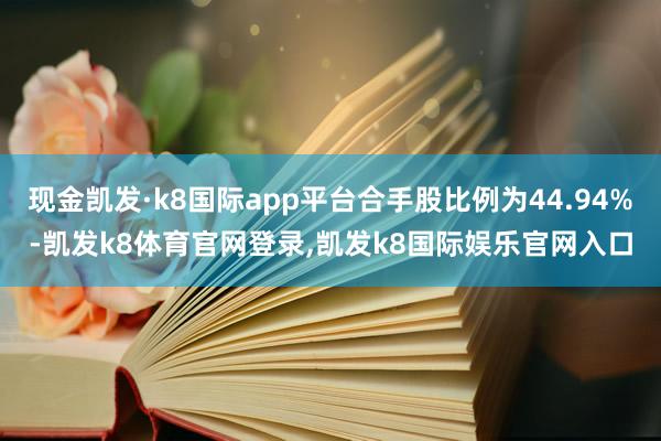 现金凯发·k8国际app平台合手股比例为44.94%-凯发k8体育官网登录,凯发k8国际娱乐官网入口
