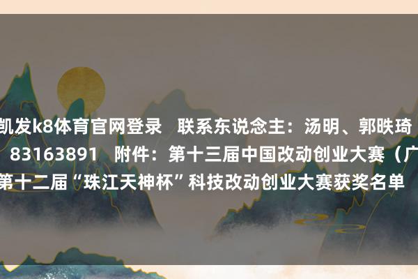 凯发k8体育官网登录 联系东说念主:汤明、郭昳琦 电话:020-83163911、83163891 附件:第十三届中国改动创业大赛(广东赛区)暨第十二届“珠江天神杯”科技改动创业大赛获奖名单 (详见广东省科学本事厅公众信息网) -凯发k8体育官网登录,凯发k8国际娱乐官网入口