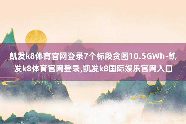 凯发k8体育官网登录7个标段贪图10.5GWh-凯发k8体育官网登录,凯发k8国际娱乐官网入口