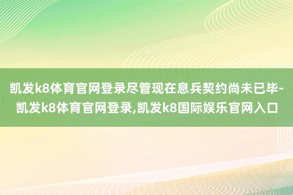 凯发k8体育官网登录尽管现在息兵契约尚未已毕-凯发k8体育官网登录,凯发k8国际娱乐官网入口