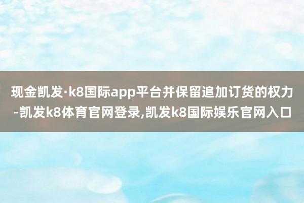 现金凯发·k8国际app平台并保留追加订货的权力-凯发k8体育官网登录,凯发k8国际娱乐官网入口