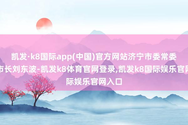 凯发·k8国际app(中国)官方网站济宁市委常委、副市长刘东波-凯发k8体育官网登录,凯发k8国际娱乐官网入口