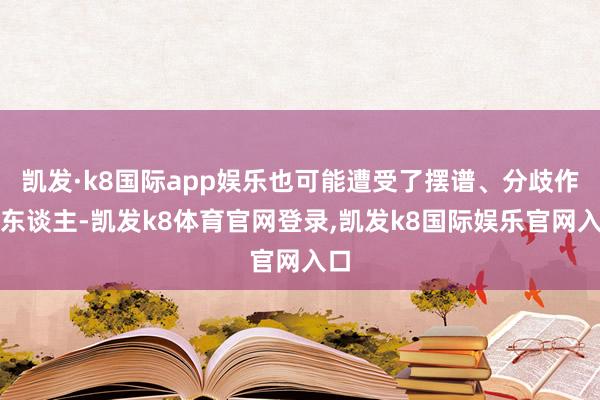 凯发·k8国际app娱乐也可能遭受了摆谱、分歧作的东谈主-凯发k8体育官网登录,凯发k8国际娱乐官网入口