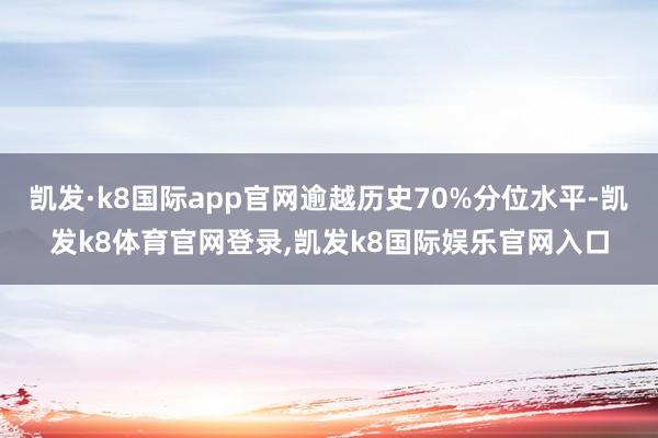 凯发·k8国际app官网逾越历史70%分位水平-凯发k8体育官网登录,凯发k8国际娱乐官网入口