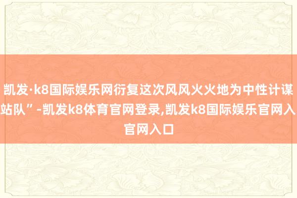 凯发·k8国际娱乐网衍复这次风风火火地为中性计谋“站队”-凯发k8体育官网登录,凯发k8国际娱乐官网入口