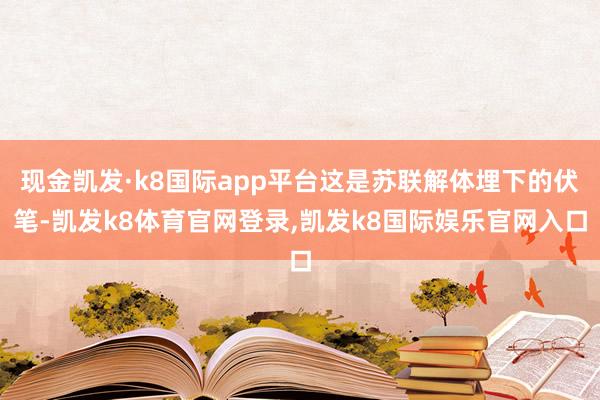 现金凯发·k8国际app平台这是苏联解体埋下的伏笔-凯发k8体育官网登录,凯发k8国际娱乐官网入口