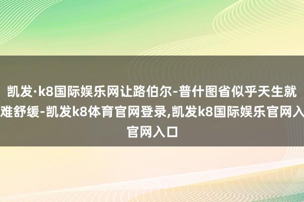 凯发·k8国际娱乐网让路伯尔-普什图省似乎天生就繁难舒缓-凯发k8体育官网登录,凯发k8国际娱乐官网入口
