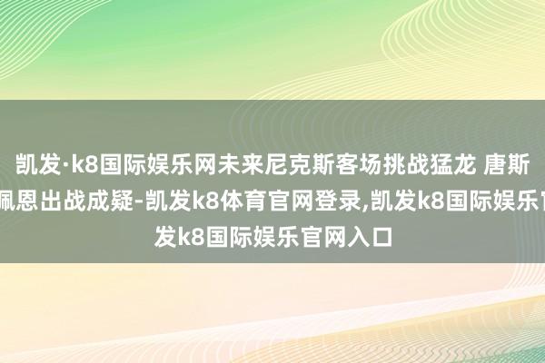 凯发·k8国际娱乐网未来尼克斯客场挑战猛龙 唐斯&佩恩出战成疑-凯发k8体育官网登录,凯发k8国际娱乐官网入口