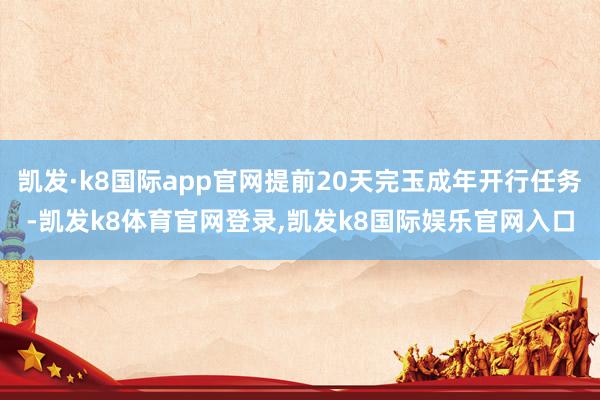 凯发·k8国际app官网提前20天完玉成年开行任务-凯发k8体育官网登录,凯发k8国际娱乐官网入口