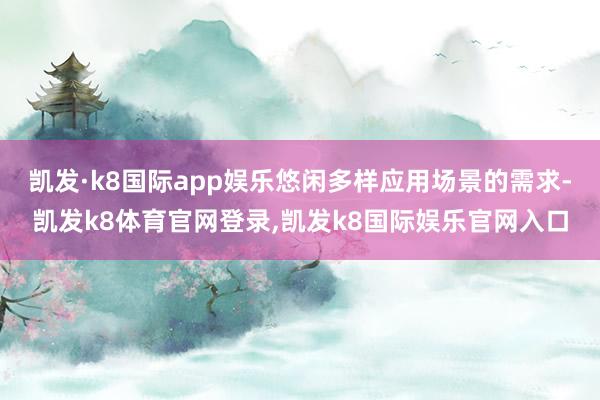 凯发·k8国际app娱乐悠闲多样应用场景的需求-凯发k8体育官网登录,凯发k8国际娱乐官网入口