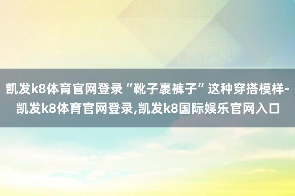 凯发k8体育官网登录“靴子裹裤子”这种穿搭模样-凯发k8体育官网登录,凯发k8国际娱乐官网入口