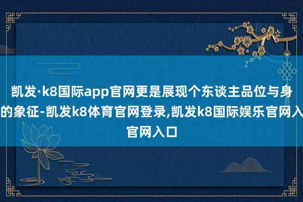 凯发·k8国际app官网更是展现个东谈主品位与身份的象征-凯发k8体育官网登录,凯发k8国际娱乐官网入口