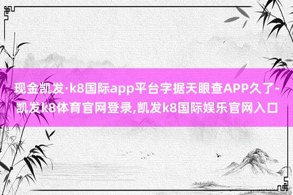 现金凯发·k8国际app平台字据天眼查APP久了-凯发k8体育官网登录,凯发k8国际娱乐官网入口