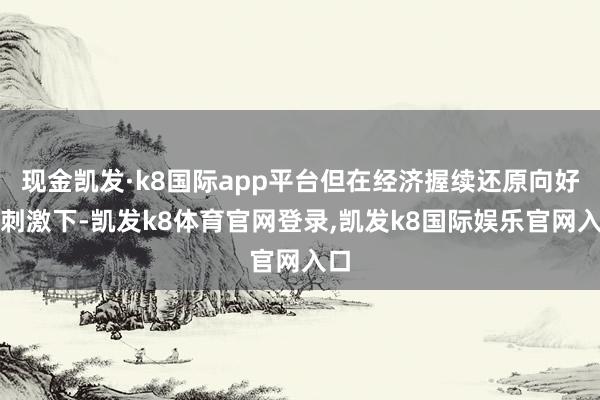 现金凯发·k8国际app平台但在经济握续还原向好的刺激下-凯发k8体育官网登录,凯发k8国际娱乐官网入口