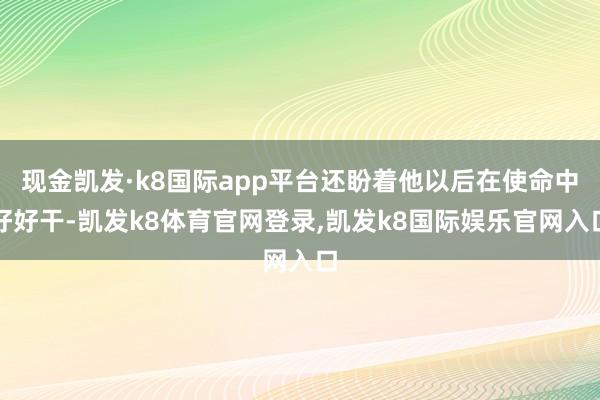 现金凯发·k8国际app平台还盼着他以后在使命中好好干-凯发k8体育官网登录,凯发k8国际娱乐官网入口