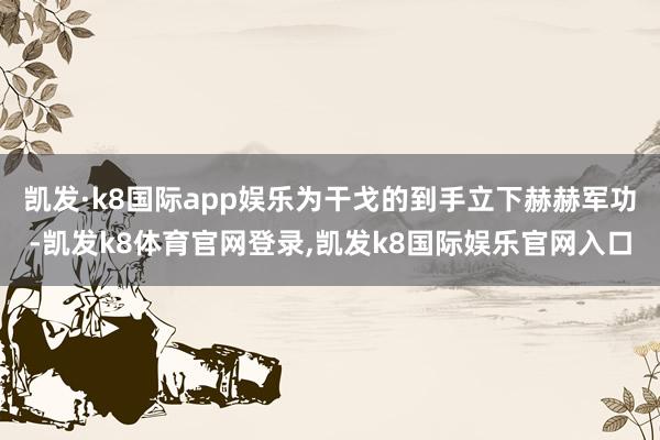凯发·k8国际app娱乐为干戈的到手立下赫赫军功-凯发k8体育官网登录,凯发k8国际娱乐官网入口