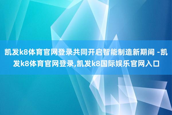 凯发k8体育官网登录共同开启智能制造新期间 -凯发k8体育官网登录,凯发k8国际娱乐官网入口