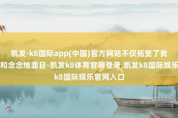 凯发·k8国际app(中国)官方网站不仅拓宽了我方的视线和念念维面目-凯发k8体育官网登录,凯发k8国际娱乐官网入口