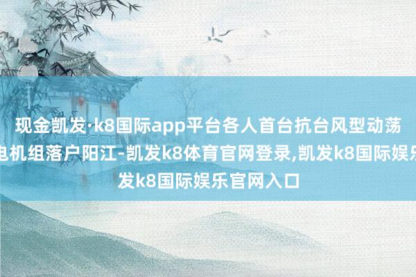 现金凯发·k8国际app平台各人首台抗台风型动荡式海优势电机组落户阳江-凯发k8体育官网登录,凯发k8国际娱乐官网入口