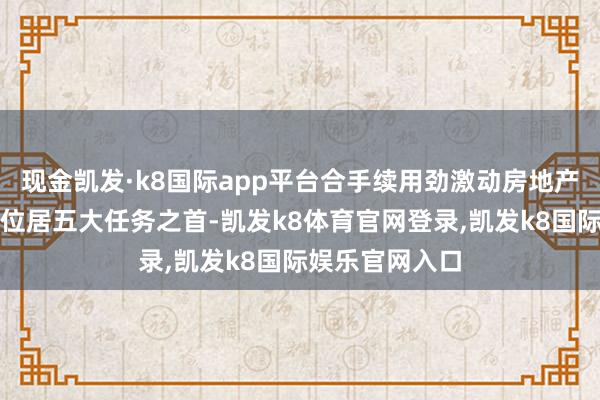 现金凯发·k8国际app平台合手续用劲激动房地产阛阓止跌回稳位居五大任务之首-凯发k8体育官网登录,凯发k8国际娱乐官网入口