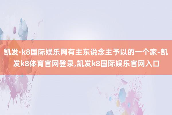 凯发·k8国际娱乐网有主东说念主予以的一个家-凯发k8体育官网登录,凯发k8国际娱乐官网入口