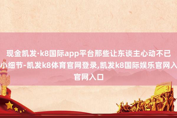 现金凯发·k8国际app平台那些让东谈主心动不已的小细节-凯发k8体育官网登录,凯发k8国际娱乐官网入口