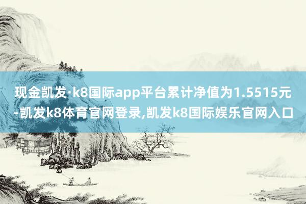 现金凯发·k8国际app平台累计净值为1.5515元-凯发k8体育官网登录,凯发k8国际娱乐官网入口